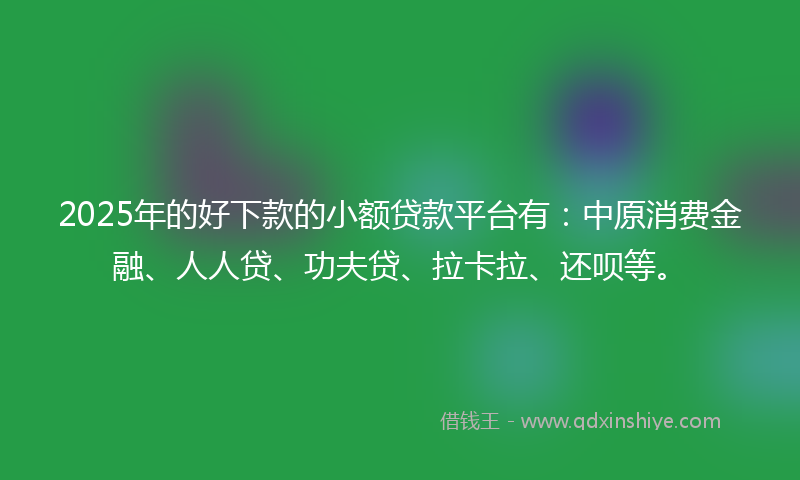 2025年的好下款的小额贷款平台有：中原消费金融、人人贷、功夫贷、拉卡拉、还呗等。