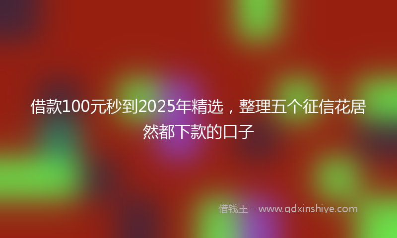 借款100元秒到2025年精选，整理五个征信花居然都下款的口子