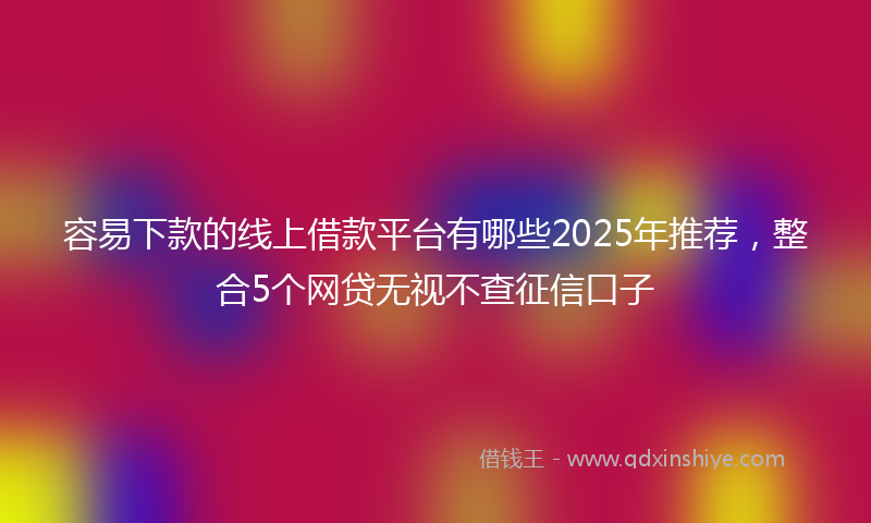 容易下款的线上借款平台有哪些2025年推荐，整合5个网贷无视不查征信口子
