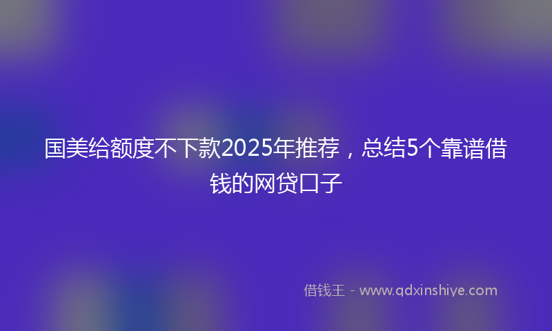 国美给额度不下款2025年推荐，总结5个靠谱借钱的网贷口子