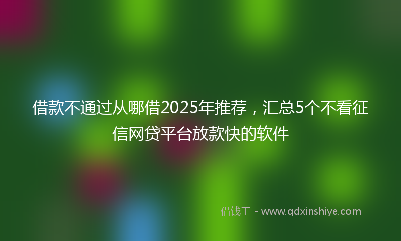 借款不通过从哪借2025年推荐，汇总5个不看征信网贷平台放款快的软件