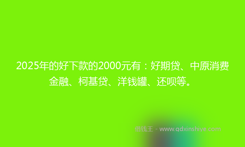 2025年的好下款的2000元有：好期贷、中原消费金融、柯基贷、洋钱罐、还呗等。