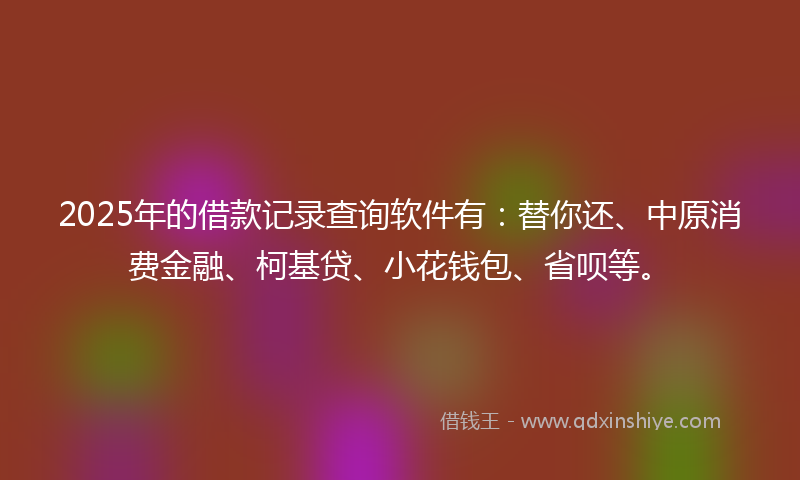 2025年的借款记录查询软件有：替你还、中原消费金融、柯基贷、小花钱包、省呗等。