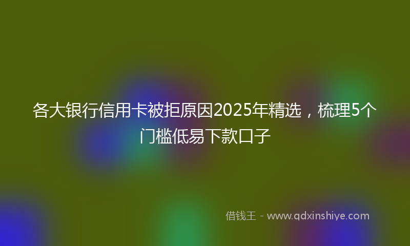 各大银行信用卡被拒原因2025年精选，梳理5个门槛低易下款口子