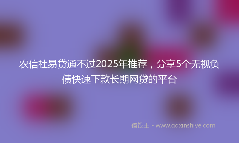 农信社易贷通不过2025年推荐，分享5个无视负债快速下款长期网贷的平台