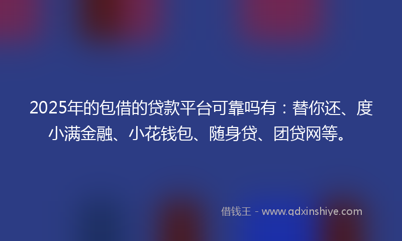 2025年的包借的贷款平台可靠吗有：替你还、度小满金融、小花钱包、随身贷、团贷网等。