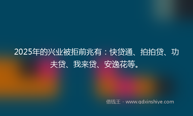 2025年的兴业被拒前兆有：快贷通、拍拍贷、功夫贷、我来贷、安逸花等。