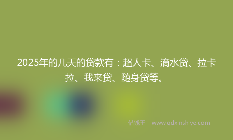 2025年的几天的贷款有：超人卡、滴水贷、拉卡拉、我来贷、随身贷等。