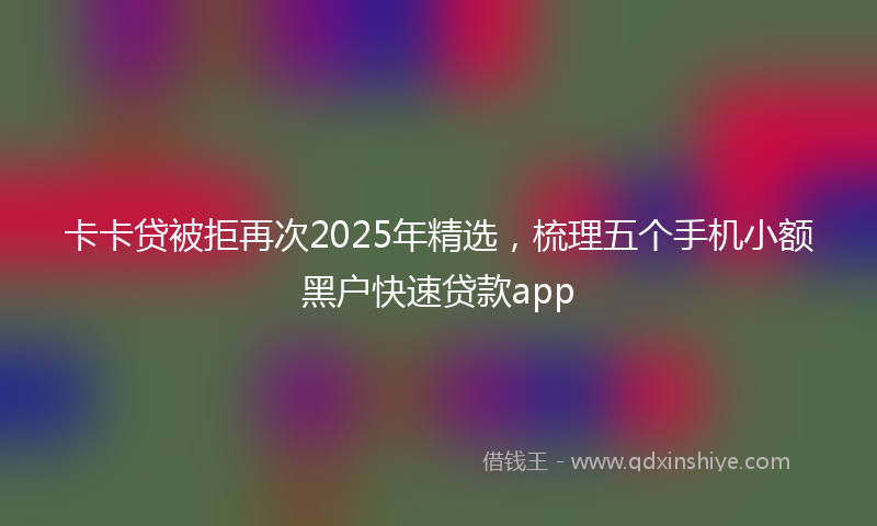 卡卡贷被拒再次2025年精选，梳理五个手机小额黑户快速贷款app