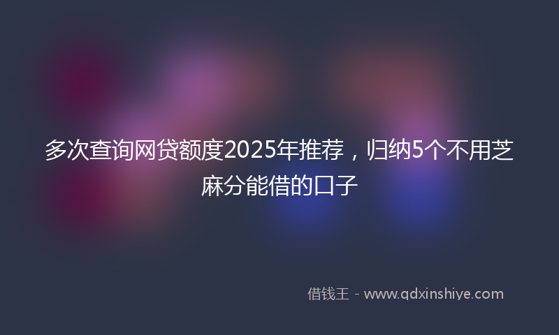 多次查询网贷额度2025年推荐，归纳5个不用芝麻分能借的口子