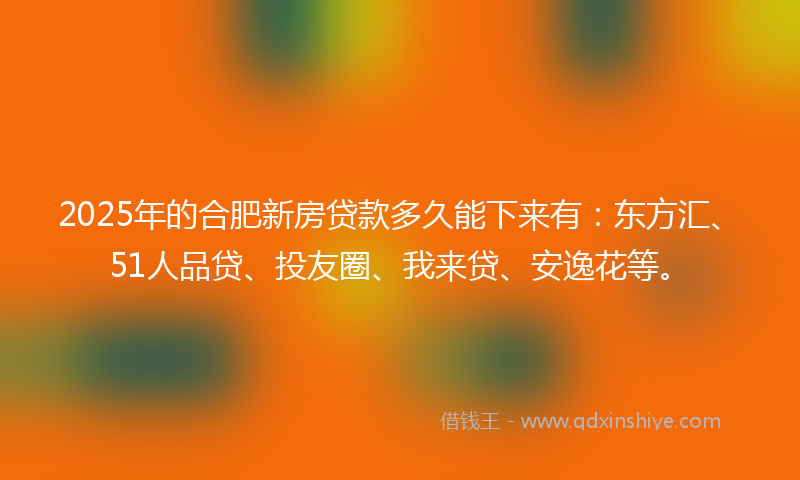 2025年的合肥新房贷款多久能下来有：东方汇、51人品贷、投友圈、我来贷、安逸花等。