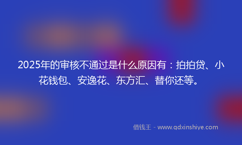 2025年的审核不通过是什么原因有：拍拍贷、小花钱包、安逸花、东方汇、替你还等。