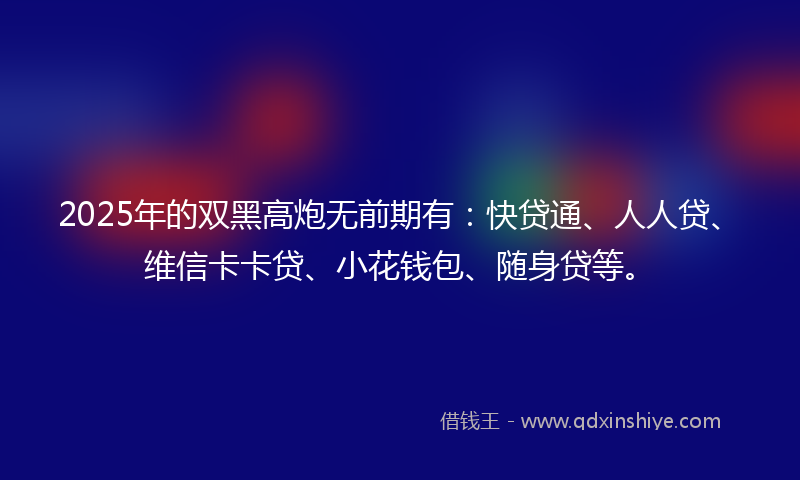 2025年的双黑高炮无前期有：快贷通、人人贷、维信卡卡贷、小花钱包、随身贷等。
