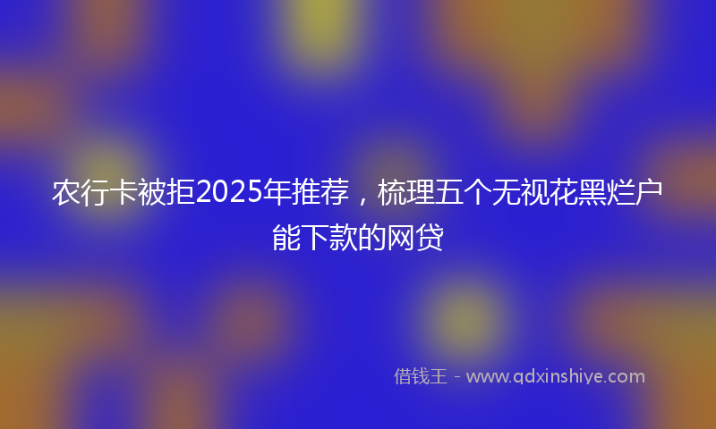 农行卡被拒2025年推荐，梳理五个无视花黑烂户能下款的网贷
