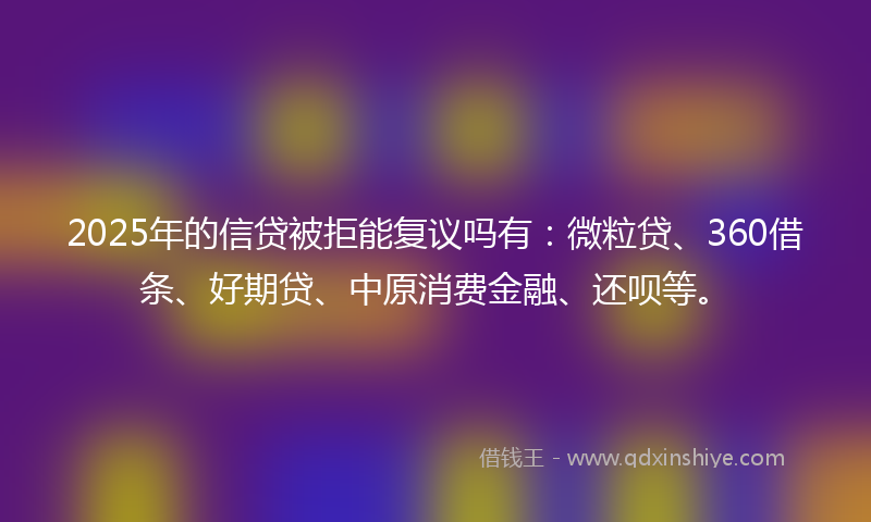 2025年的信贷被拒能复议吗有：微粒贷、360借条、好期贷、中原消费金融、还呗等。