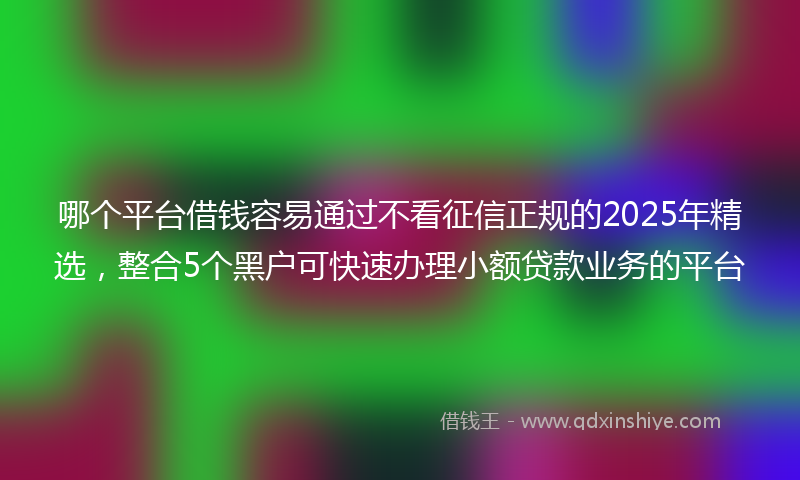 哪个平台借钱容易通过不看征信正规的2025年精选，整合5个黑户可快速办理小额贷款业务的平台