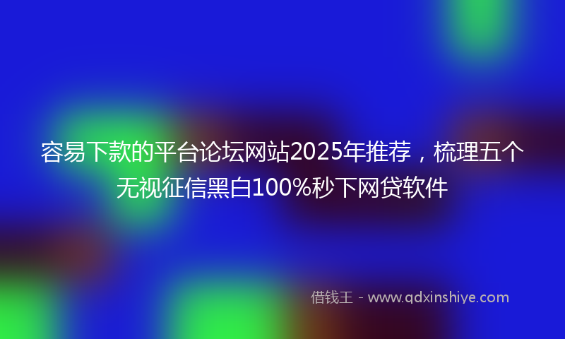 容易下款的平台论坛网站2025年推荐，梳理五个无视征信黑白100%秒下网贷软件