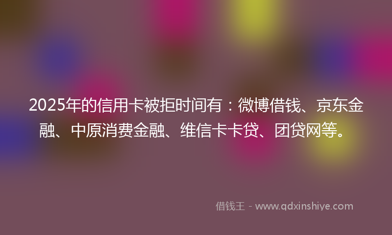 2025年的信用卡被拒时间有：微博借钱、京东金融、中原消费金融、维信卡卡贷、团贷网等。