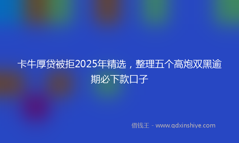 卡牛厚贷被拒2025年精选，整理五个高炮双黑逾期必下款口子