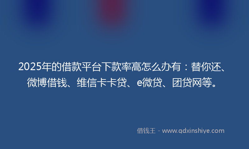 2025年的借款平台下款率高怎么办有：替你还、微博借钱、维信卡卡贷、e微贷、团贷网等。