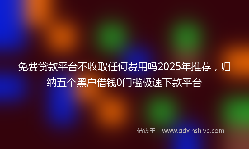 免费贷款平台不收取任何费用吗2025年推荐，归纳五个黑户借钱0门槛极速下款平台