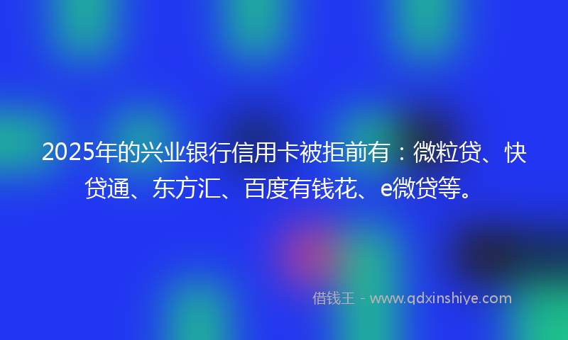 2025年的兴业银行信用卡被拒前有：微粒贷、快贷通、东方汇、百度有钱花、e微贷等。