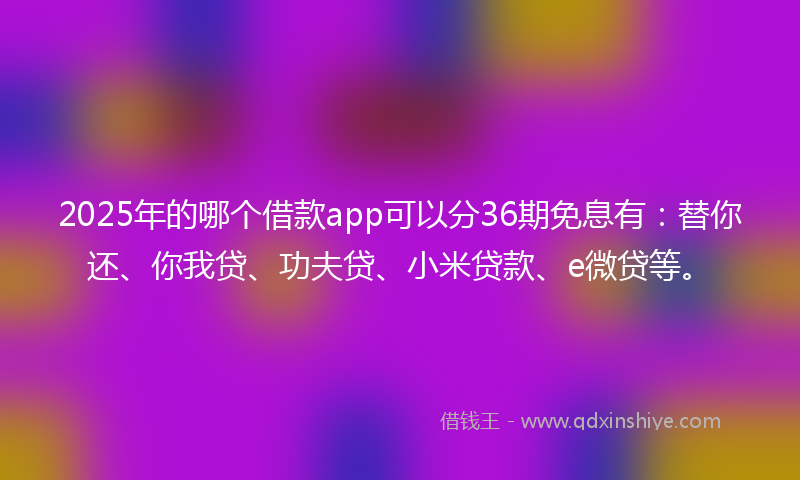2025年的哪个借款app可以分36期免息有：替你还、你我贷、功夫贷、小米贷款、e微贷等。