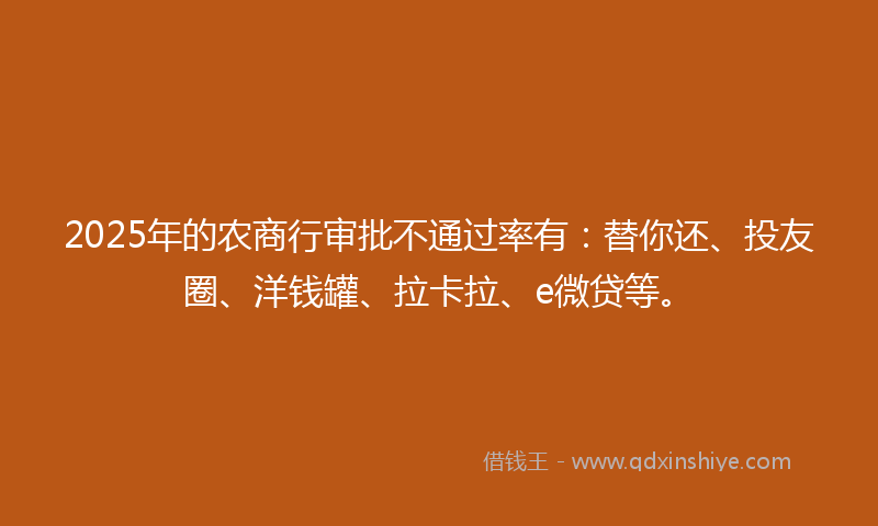 2025年的农商行审批不通过率有：替你还、投友圈、洋钱罐、拉卡拉、e微贷等。