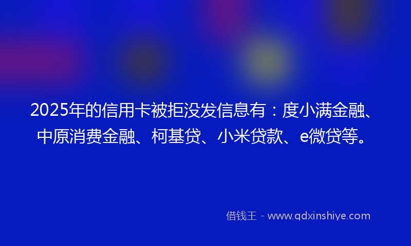 2025年的信用卡被拒没发信息有：度小满金融、中原消费金融、柯基贷、小米贷款、e微贷等。