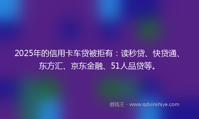 2025年的信用卡车贷被拒有：读秒贷、快贷通、东方汇、京东金融、51人品贷等。