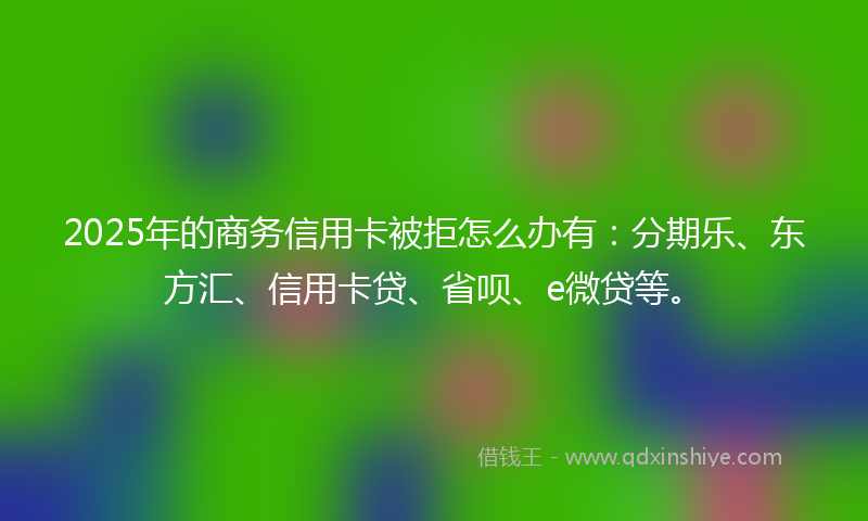 2025年的商务信用卡被拒怎么办有：分期乐、东方汇、信用卡贷、省呗、e微贷等。