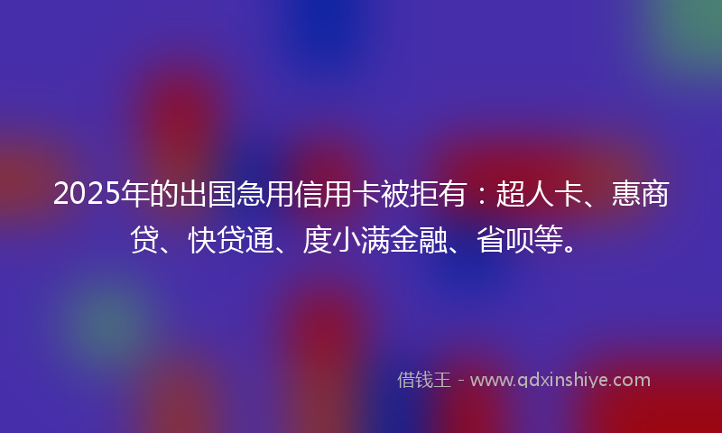 2025年的出国急用信用卡被拒有：超人卡、惠商贷、快贷通、度小满金融、省呗等。