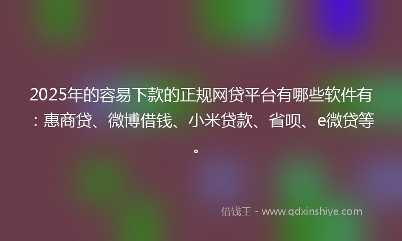 2025年的容易下款的正规网贷平台有哪些软件有：惠商贷、微博借钱、小米贷款、省呗、e微贷等。