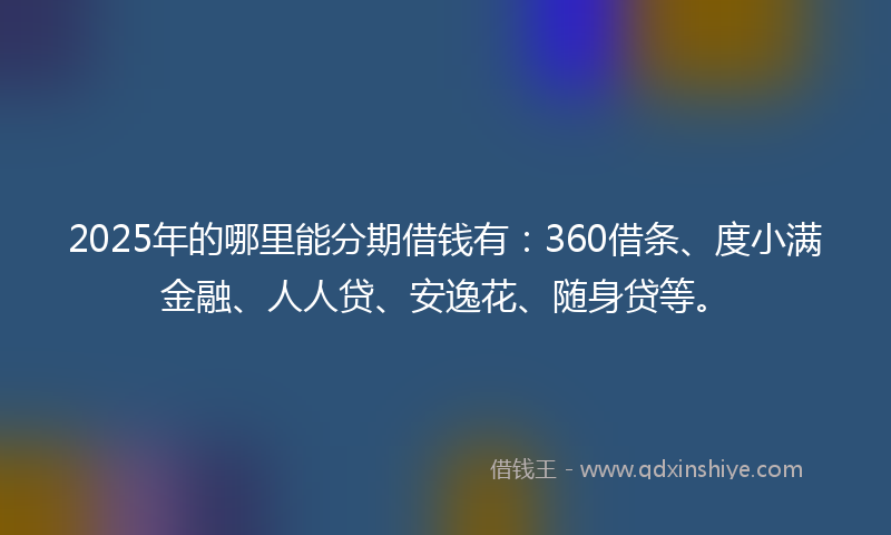 2025年的哪里能分期借钱有：360借条、度小满金融、人人贷、安逸花、随身贷等。