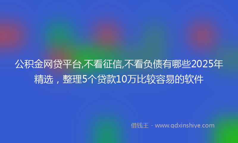 公积金网贷平台,不看征信,不看负债有哪些2025年精选，整理5个贷款10万比较容易的软件