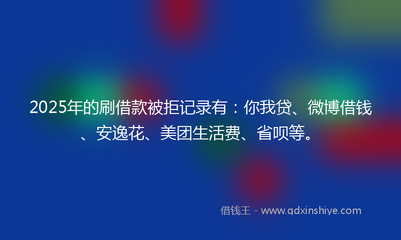 2025年的刷借款被拒记录有：你我贷、微博借钱、安逸花、美团生活费、省呗等。