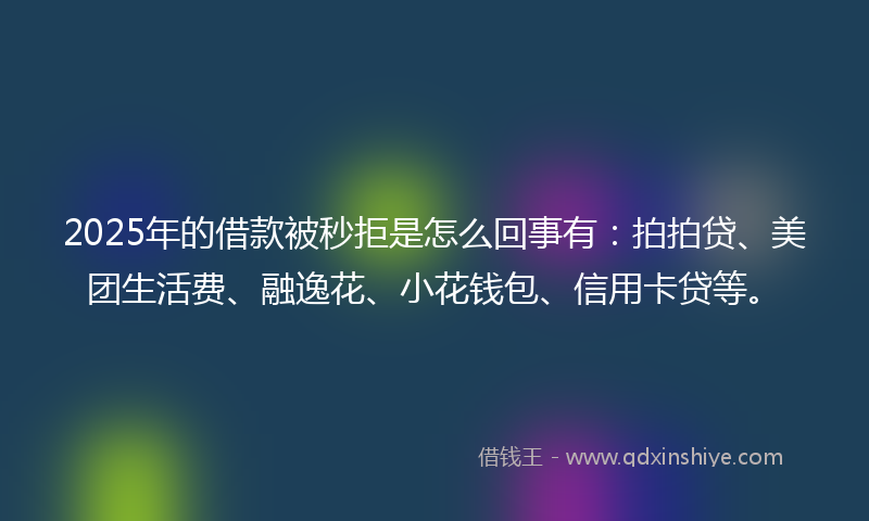 2025年的借款被秒拒是怎么回事有：拍拍贷、美团生活费、融逸花、小花钱包、信用卡贷等。