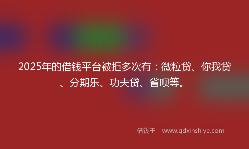 2025年的借钱平台被拒多次有：微粒贷、你我贷、分期乐、功夫贷、省呗等。