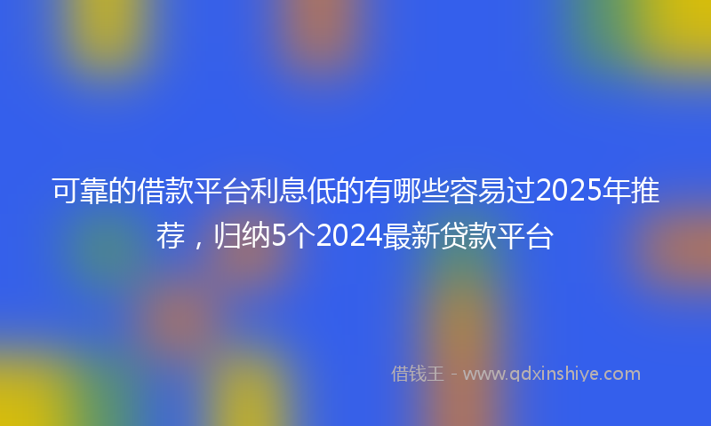 可靠的借款平台利息低的有哪些容易过2025年推荐，归纳5个2024最新贷款平台