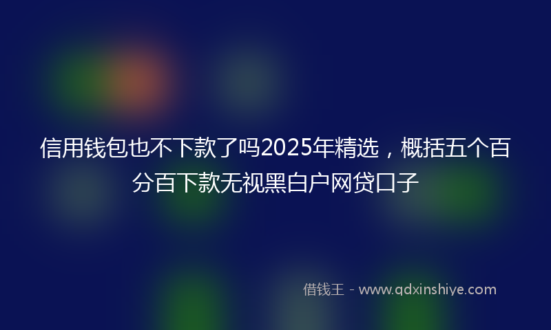 信用钱包也不下款了吗2025年精选，概括五个百分百下款无视黑白户网贷口子