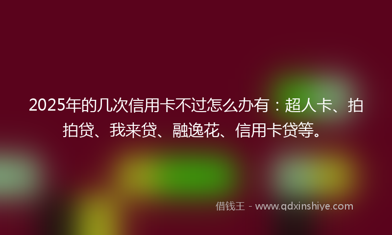 2025年的几次信用卡不过怎么办有：超人卡、拍拍贷、我来贷、融逸花、信用卡贷等。
