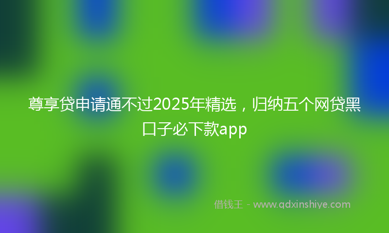 尊享贷申请通不过2025年精选，归纳五个网贷黑口子必下款app