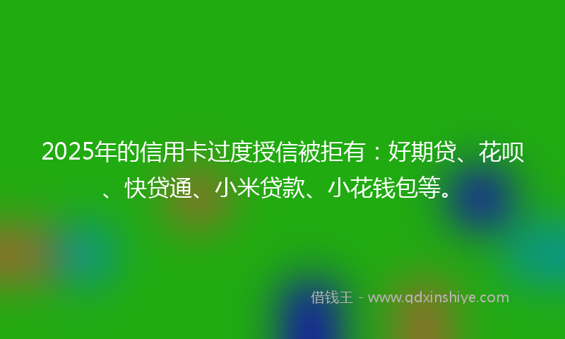 2025年的信用卡过度授信被拒有：好期贷、花呗、快贷通、小米贷款、小花钱包等。