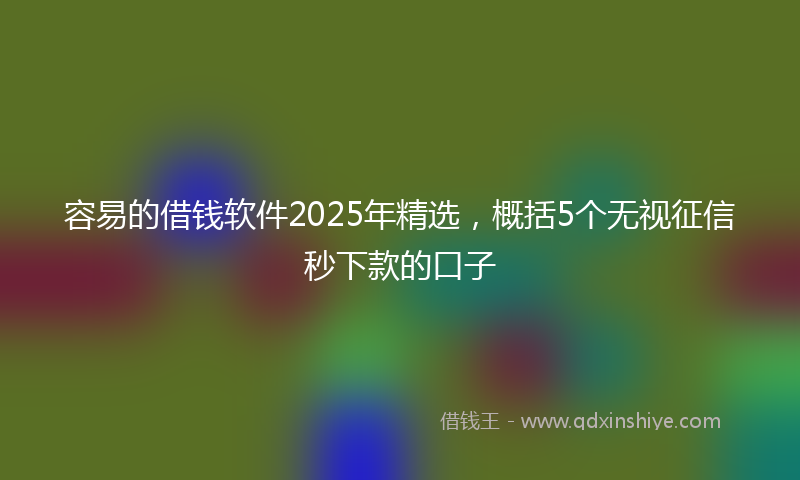 容易的借钱软件2025年精选，概括5个无视征信秒下款的口子