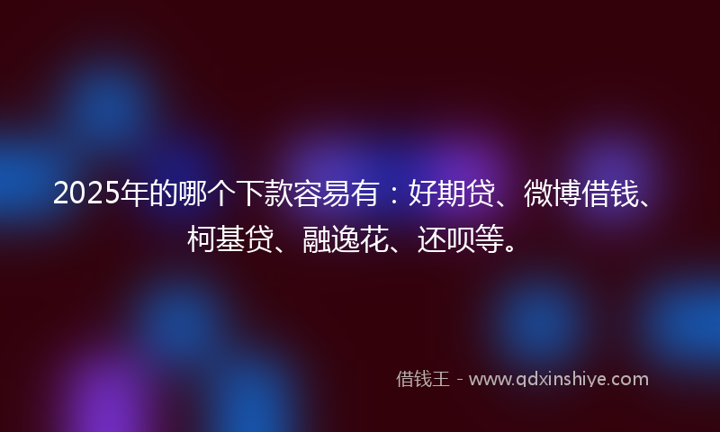 2025年的哪个下款容易有：好期贷、微博借钱、柯基贷、融逸花、还呗等。