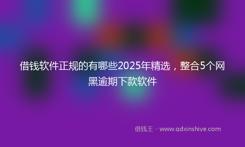 借钱软件正规的有哪些2025年精选，整合5个网黑逾期下款软件