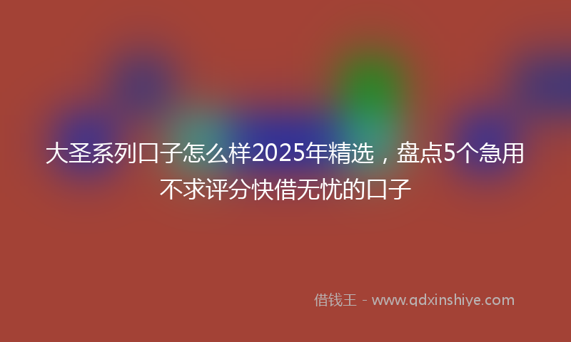 大圣系列口子怎么样2025年精选，盘点5个急用不求评分快借无忧的口子