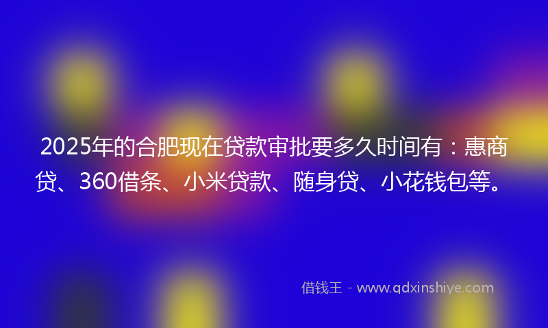 2025年的合肥现在贷款审批要多久时间有：惠商贷、360借条、小米贷款、随身贷、小花钱包等。