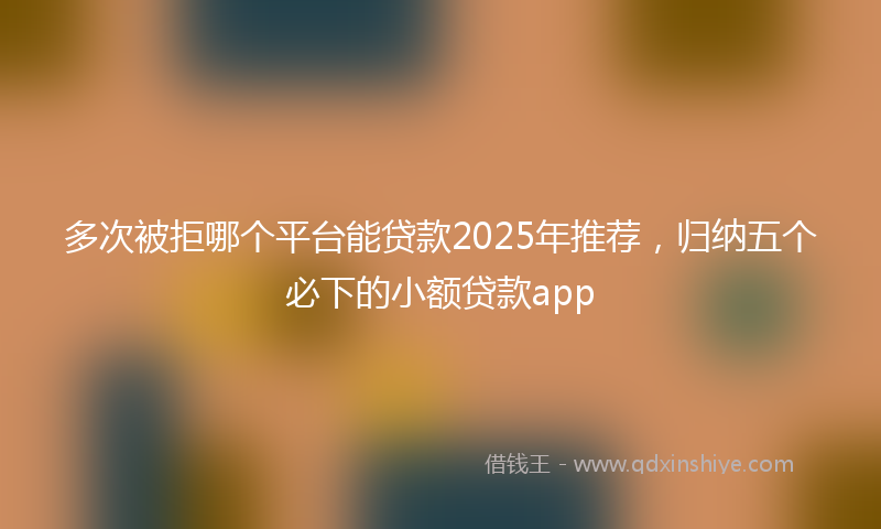 多次被拒哪个平台能贷款2025年推荐，归纳五个必下的小额贷款app