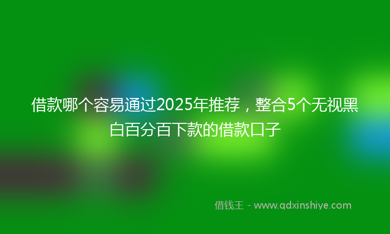 借款哪个容易通过2025年推荐，整合5个无视黑白百分百下款的借款口子